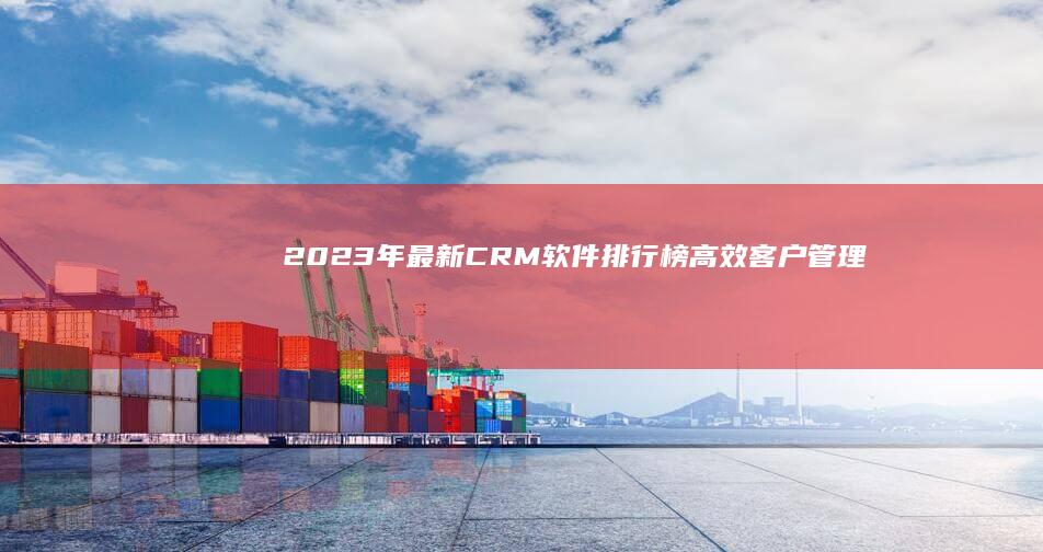 2023年最新CRM软件排行榜：高效客户管理解决方案推荐